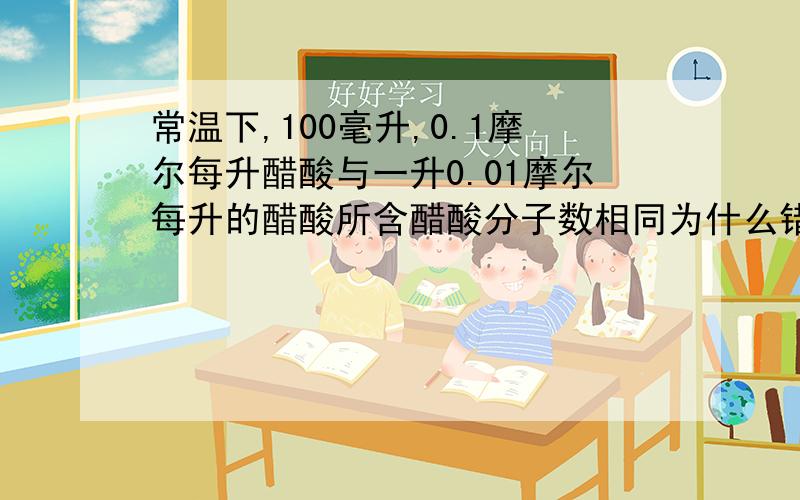 常温下,100毫升,0.1摩尔每升醋酸与一升0.01摩尔每升的醋酸所含醋酸分子数相同为什么错了呢?