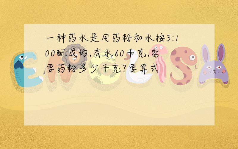 一种药水是用药粉和水按3:100配成的,有水60千克,需要药粉多少千克?要算式