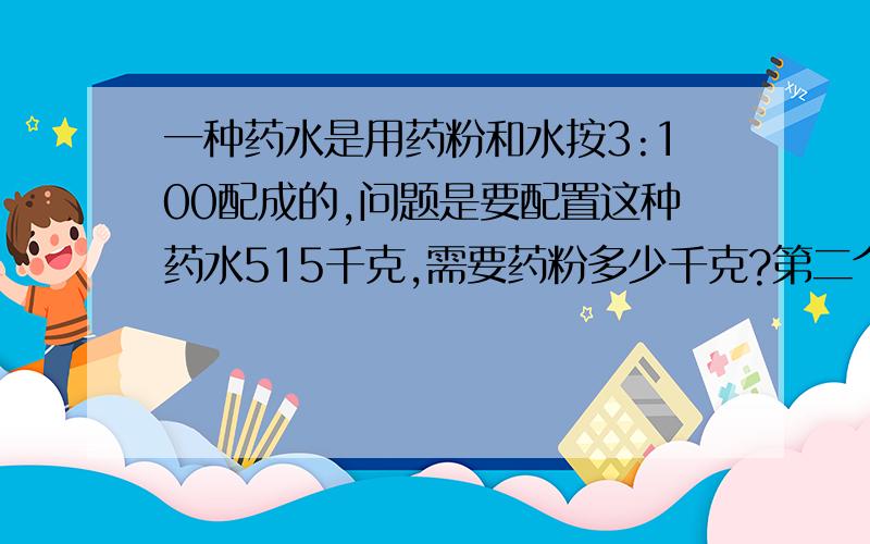 一种药水是用药粉和水按3:100配成的,问题是要配置这种药水515千克,需要药粉多少千克?第二个问题：有水60千克,需要药粉多少千克?