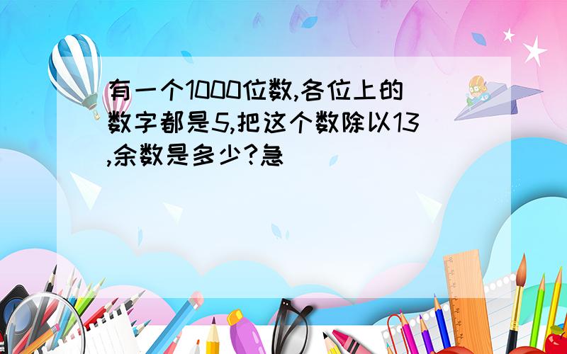 有一个1000位数,各位上的数字都是5,把这个数除以13,余数是多少?急