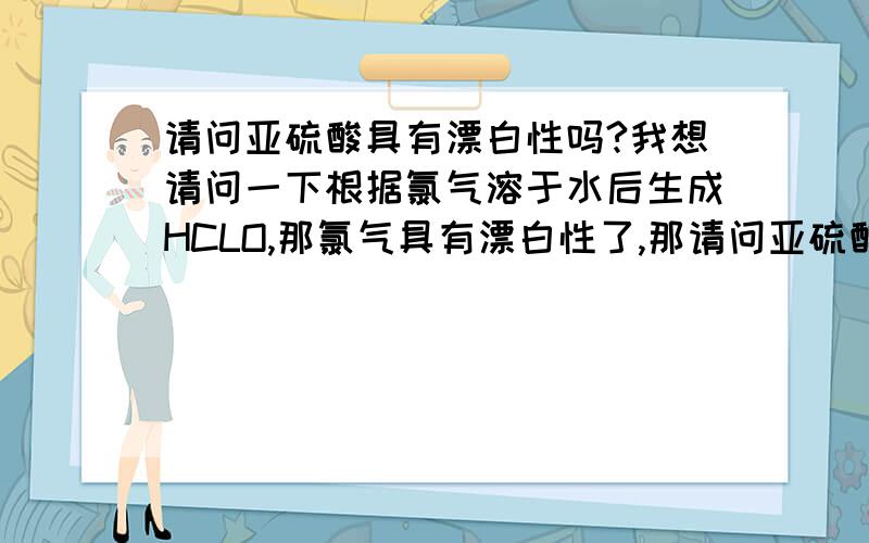 请问亚硫酸具有漂白性吗?我想请问一下根据氯气溶于水后生成HCLO,那氯气具有漂白性了,那请问亚硫酸溶于水之后很容易分解成二氧化硫的啊,它是具有漂白性的,能否想氯气那样说亚硫酸具有