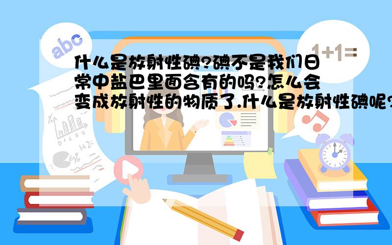 什么是放射性碘?碘不是我们日常中盐巴里面含有的吗?怎么会变成放射性的物质了.什么是放射性碘呢?请简明扼要说说,不要太专业了.甚至说碘可以抗辐射的,怎么又变成放射性了.