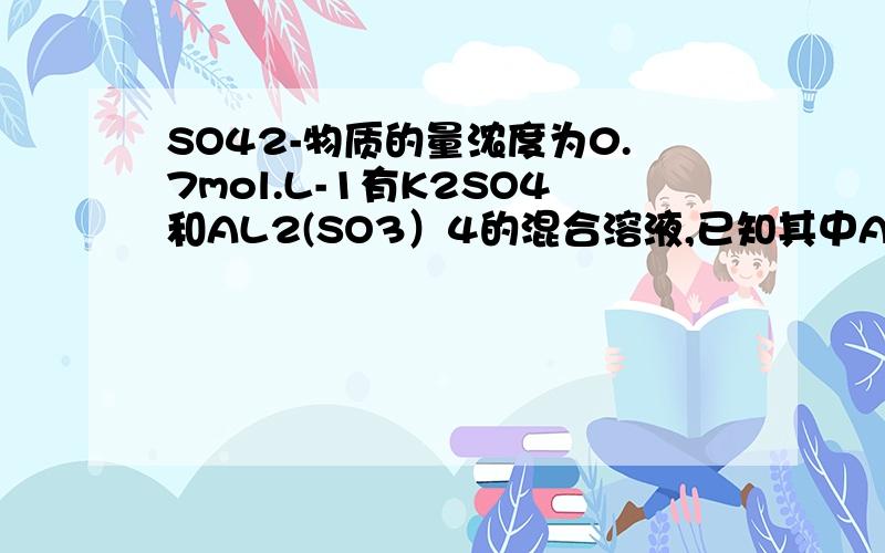 SO42-物质的量浓度为0.7mol.L-1有K2SO4和AL2(SO3）4的混合溶液,已知其中AL3+的物质的量浓度为0.4mol.L-1,SO42-物质的量浓度为0.7mol.L-1,则此溶液中K+的物质的量浓度为（）A.0.1mol.L B.0.15mol.L-1 C.0.2mol.L-1 D.0