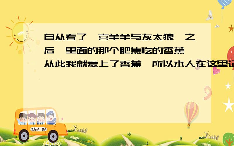 自从看了《喜羊羊与灰太狼》之后,里面的那个肥焦吃的香蕉,从此我就爱上了香蕉,所以本人在这里证招世界上最大的,在哪里````