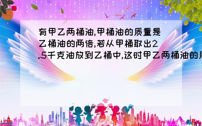 有甲乙两桶油,甲桶油的质量是乙桶油的两倍,若从甲桶取出2.5千克油放到乙桶中,这时甲乙两桶油的质量相等甲乙两桶油原来各有多少千克?