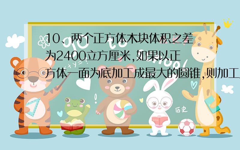 10、两个正方体木块体积之差为2400立方厘米,如果以正方体一面为底加工成最大的圆锥,则加工成的两个圆锥体积之差是多少立方厘米?