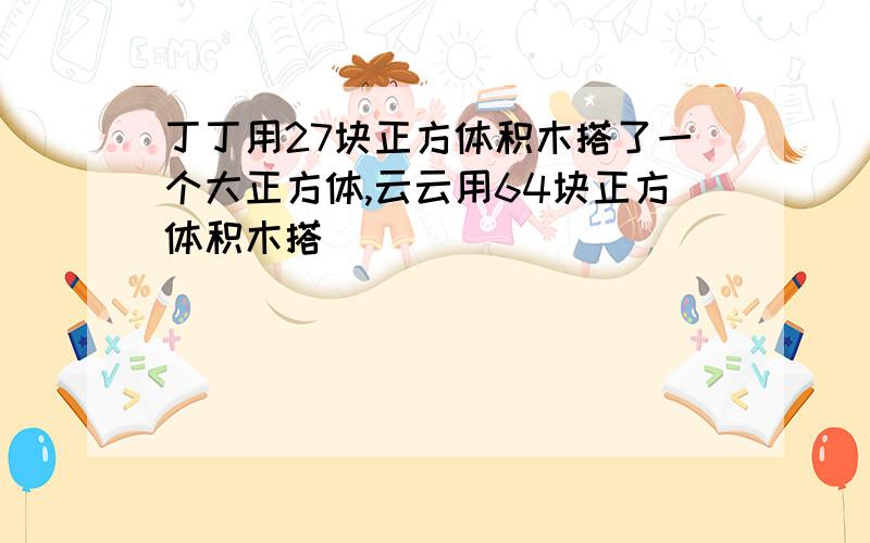 丁丁用27块正方体积木搭了一个大正方体,云云用64块正方体积木搭�