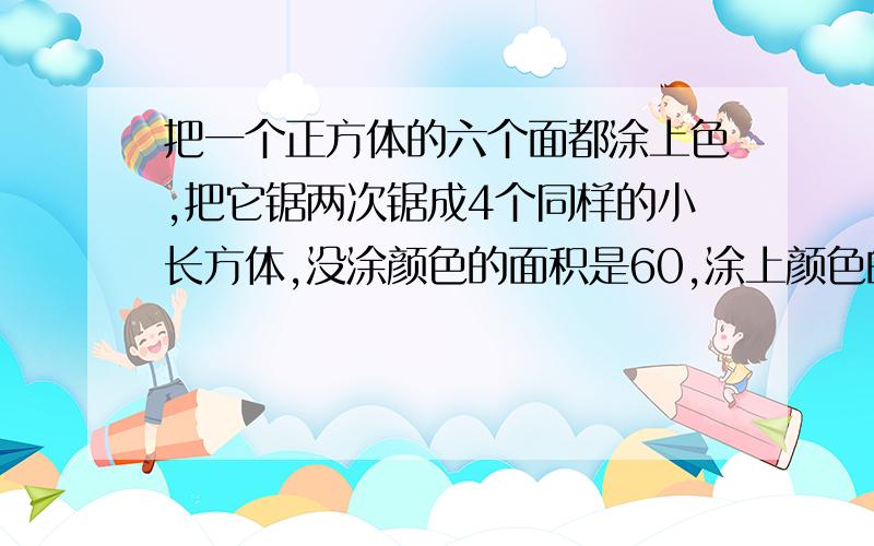 把一个正方体的六个面都涂上色,把它锯两次锯成4个同样的小长方体,没涂颜色的面积是60,涂上颜色的面积?