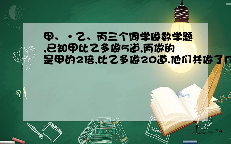 甲、·乙、丙三个同学做数学题,已知甲比乙多做5道,丙做的是甲的2倍,比乙多做20道.他们共做了几道数学题要说出原因,小朋友能懂就行