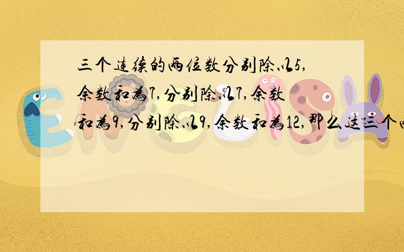 三个连续的两位数分别除以5,余数和为7,分别除以7,余数和为9,分别除以9,余数和为12,那么这三个两位数分别除以12,余数和为多少?需要解题思路和过程