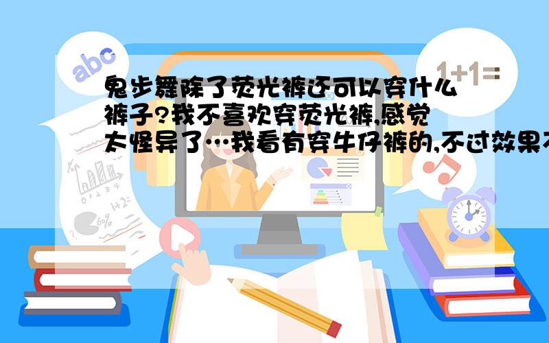 鬼步舞除了荧光裤还可以穿什么裤子?我不喜欢穿荧光裤,感觉太怪异了…我看有穿牛仔裤的,不过效果不是那么好…请问还可以穿什么?以不影响效果为佳