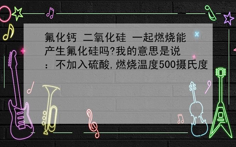 氟化钙 二氧化硅 一起燃烧能产生氟化硅吗?我的意思是说 ：不加入硫酸,燃烧温度500摄氏度