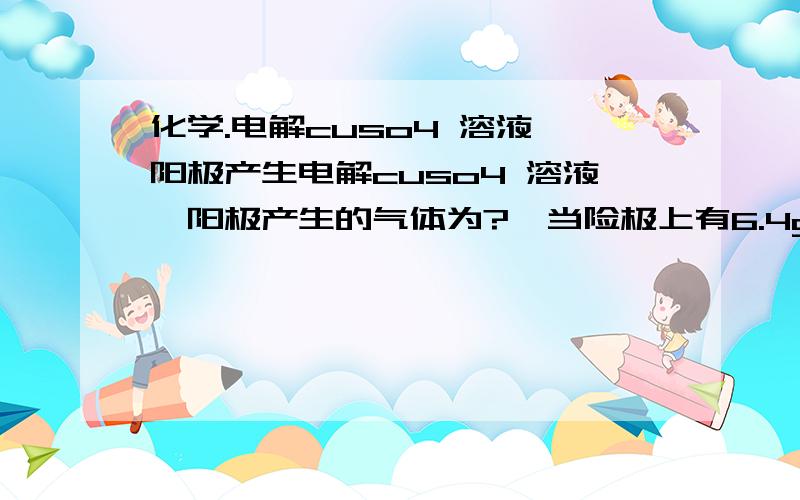 化学.电解cuso4 溶液,阳极产生电解cuso4 溶液,阳极产生的气体为?,当险极上有6.4g的cu析出,阳极产生的气体在标准况下的体积?