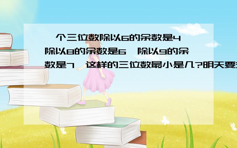 一个三位数除以6的余数是4,除以8的余数是6,除以9的余数是7,这样的三位数最小是几?明天要交啦