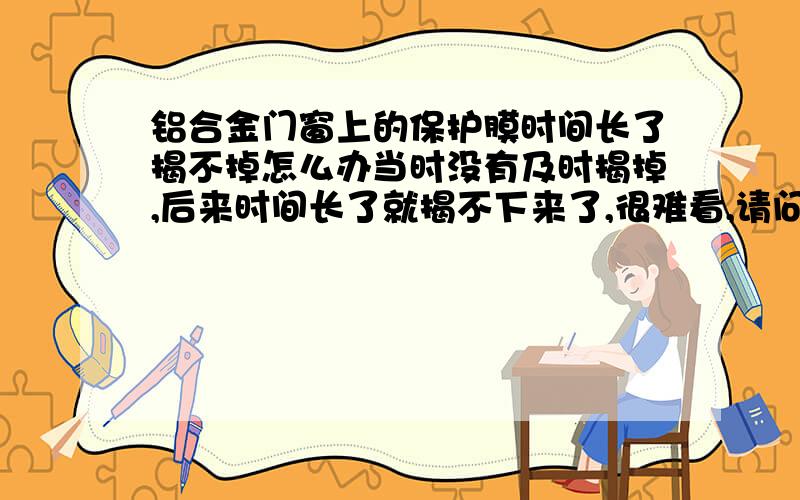 铝合金门窗上的保护膜时间长了揭不掉怎么办当时没有及时揭掉,后来时间长了就揭不下来了,很难看,请问怎么处理.