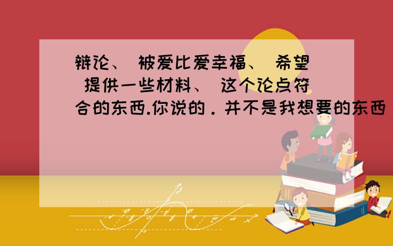 辩论、 被爱比爱幸福、 希望 提供一些材料、 这个论点符合的东西.你说的。并不是我想要的东西。比如 一些名人名言什么的、