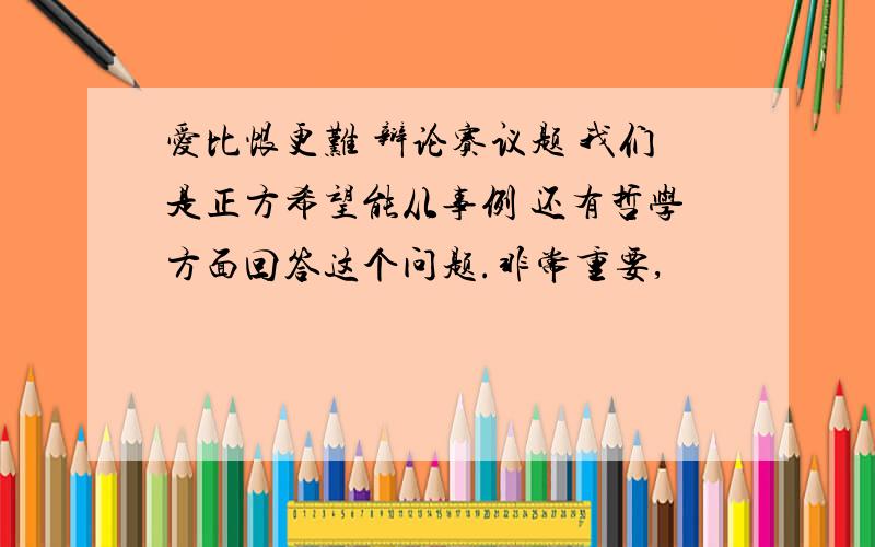 爱比恨更难 辩论赛议题 我们是正方希望能从事例 还有哲学方面回答这个问题.非常重要,