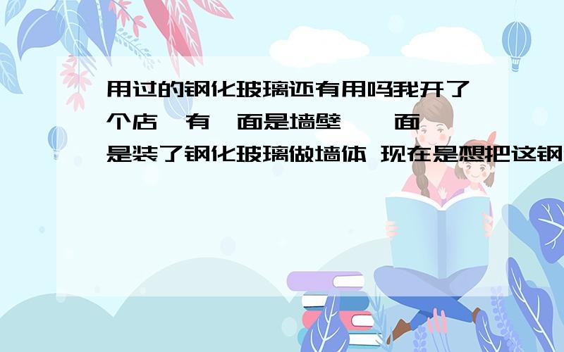 用过的钢化玻璃还有用吗我开了个店  有一面是墙壁  一面是装了钢化玻璃做墙体 现在是想把这钢化玻璃卸下来不用了     封起来不好看太封闭了   但不知道这钢化玻璃卸下来还有没有用  想