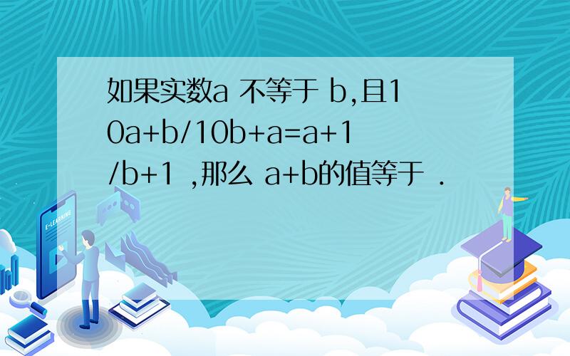 如果实数a 不等于 b,且10a+b/10b+a=a+1/b+1 ,那么 a+b的值等于 ．