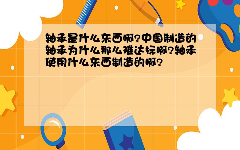 轴承是什么东西啊?中国制造的轴承为什么那么难达标啊?轴承使用什么东西制造的啊?