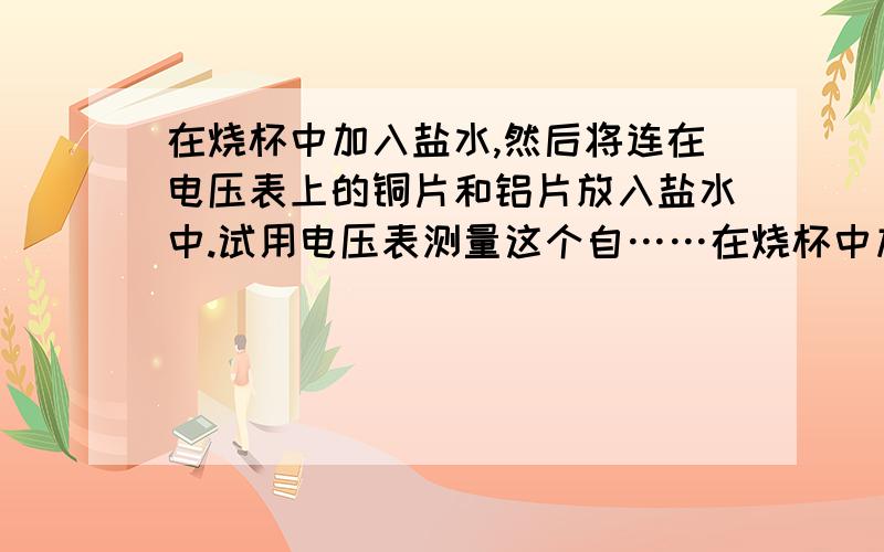 在烧杯中加入盐水,然后将连在电压表上的铜片和铝片放入盐水中.试用电压表测量这个自……在烧杯中加入盐水,然后将连在电压表上的铜片和铝片放入盐水中.试着用电压表测量这个自制电池