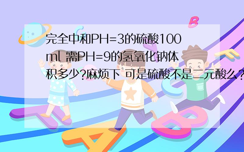 完全中和PH=3的硫酸100ml 需PH=9的氢氧化钠体积多少?麻烦下 可是硫酸不是二元酸么？不需要系数比么？