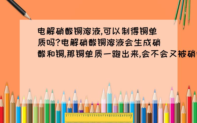 电解硝酸铜溶液,可以制得铜单质吗?电解硝酸铜溶液会生成硝酸和铜,那铜单质一跑出来,会不会又被硝酸给溶解掉了?因为硝酸+铜==硝酸铜