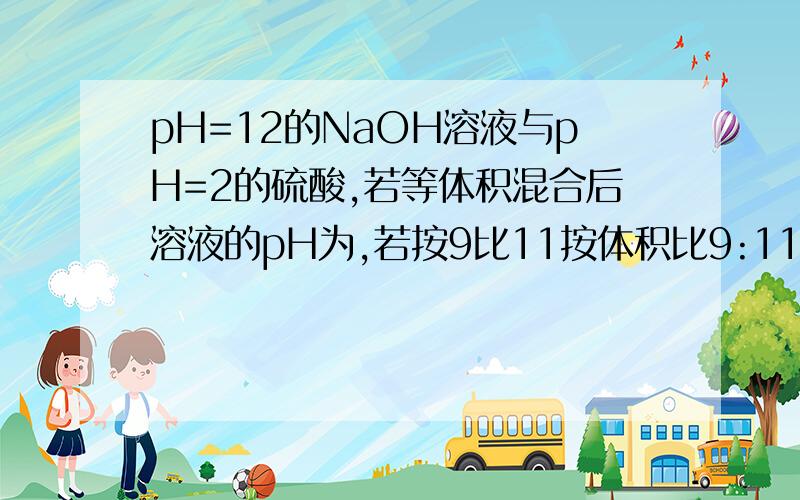 pH=12的NaOH溶液与pH=2的硫酸,若等体积混合后溶液的pH为,若按9比11按体积比9:11反应,酸过量则反应后c(H+)=(11*10^-2-9*10^-2)/20=10^-3反应后pH=3 .这个氢氧化钠的PH=12那不应该是11乘10的负二次方-9乘10的