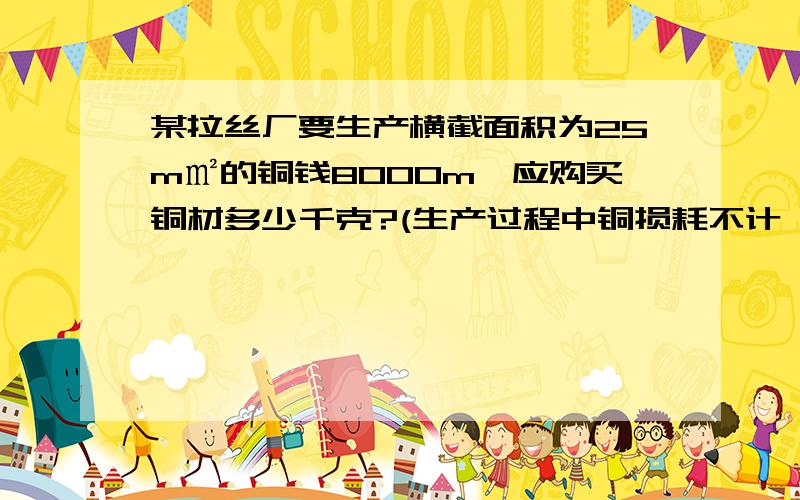 某拉丝厂要生产横截面积为25m㎡的铜钱8000m,应购买铜材多少千克?(生产过程中铜损耗不计,Р铜＝8.9×10³kg/m³)