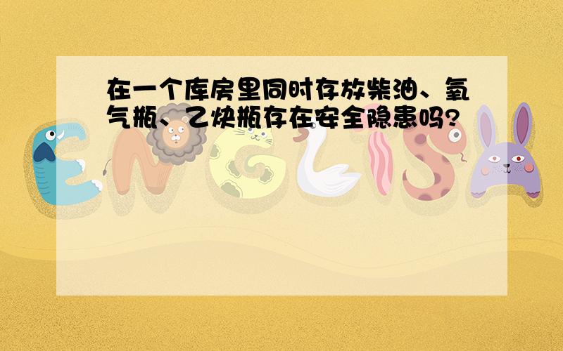 在一个库房里同时存放柴油、氧气瓶、乙炔瓶存在安全隐患吗?