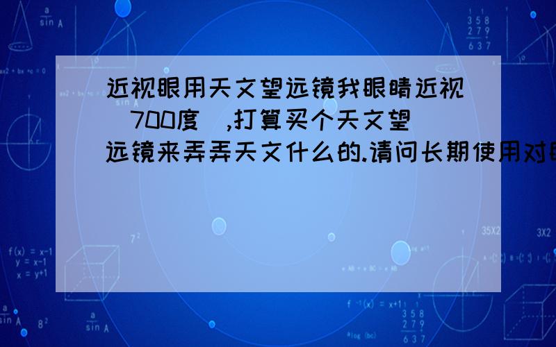 近视眼用天文望远镜我眼睛近视（700度）,打算买个天文望远镜来弄弄天文什么的.请问长期使用对眼睛是否有坏处?还有近视眼的人与视力良好的人用天文望远镜有太大差异么?另外，我还有散