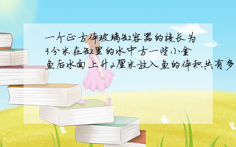 一个正方体玻璃缸容器的棱长为3分米在缸里的水中方一些小金鱼后水面上升2厘米放入鱼的体积共有多少立方分米