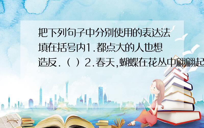 把下列句子中分别使用的表达法填在括号内1.都点大的人也想造反.（ ）2.春天,蝴蝶在花丛中翩翩起舞.（ ）3.一年之计,莫如树谷；十年之计,莫如树木；终身之计,莫如树人.（ ）还有个4.这件