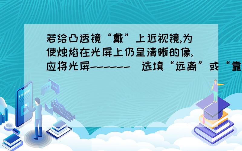 若给凸透镜“戴”上近视镜,为使烛焰在光屏上仍呈清晰的像,应将光屏------（选填“远离”或“靠近”）透为什么?