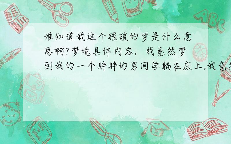 谁知道我这个猥琐的梦是什么意思啊?梦境具体内容：我竟然梦到我的一个胖胖的男同学躺在床上,我竟然趴在他身上把他的衣服和裤子统统扒掉（或者说是扯掉）,然后就开始用手揉捏他的乳