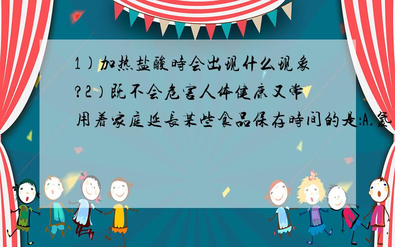 1)加热盐酸时会出现什么现象?2）既不会危害人体健康又常用着家庭延长某些食品保存时间的是：A.氯化钠 B.亚硝酸钠 C.小苏打 D.高锰酸钾 （请问为什么?）