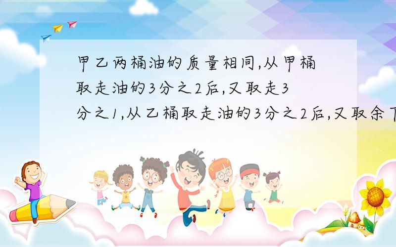 甲乙两桶油的质量相同,从甲桶取走油的3分之2后,又取走3分之1,从乙桶取走油的3分之2后,又取余下的3分之1,将甲乙两桶剩下的油比较,（  ）要算式