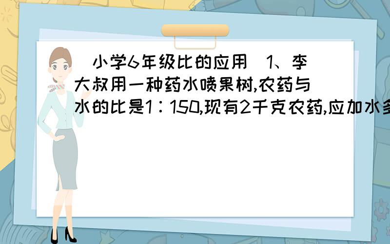 （小学6年级比的应用）1、李大叔用一种药水喷果树,农药与水的比是1∶150,现有2千克农药,应加水多少千克2、一根长497分米的绳子分成甲、乙两段,甲段是乙段的四分之三,乙段长多少分米?3、