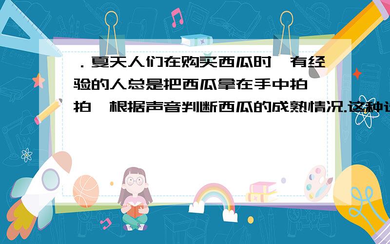 ．夏天人们在购买西瓜时,有经验的人总是把西瓜拿在手中拍一拍,根据声音判断西瓜的成熟情况.这种选瓜的方法主要是依据声音的（ ）A ．响度不同\x05\x05B ．音调不同 C ．音色不同\x05 D ．