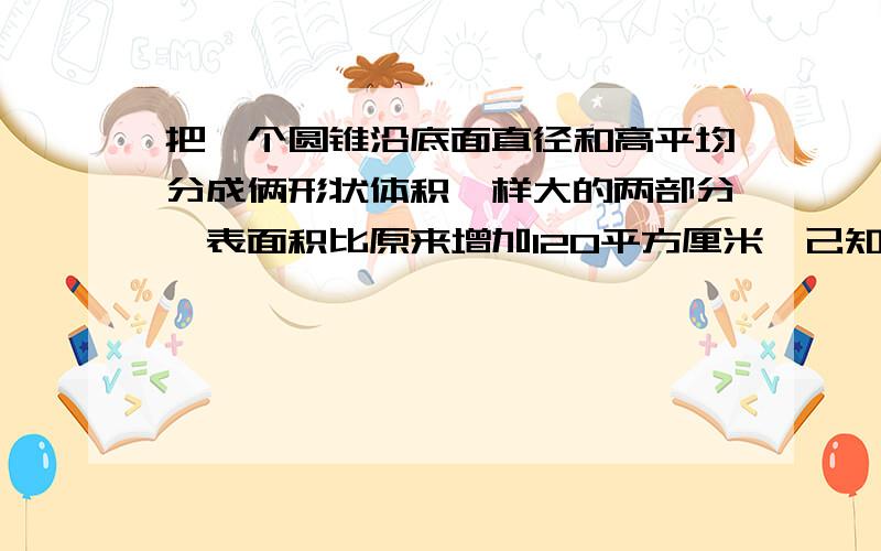 把一个圆锥沿底面直径和高平均分成俩形状体积一样大的两部分,表面积比原来增加120平方厘米,己知圆锥的高已知圆锥高10厘米,圆锥体积是多少平方厘米?求算式和答案、、