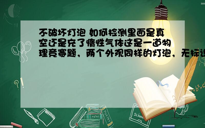 不破坏灯泡 如何检测里面是真空还是充了惰性气体这是一道物理竞赛题，两个外观同样的灯泡，无标识，如何检测。我当时的老师认为通过光折射，我个人认为是在真空中测试灯泡表面的温