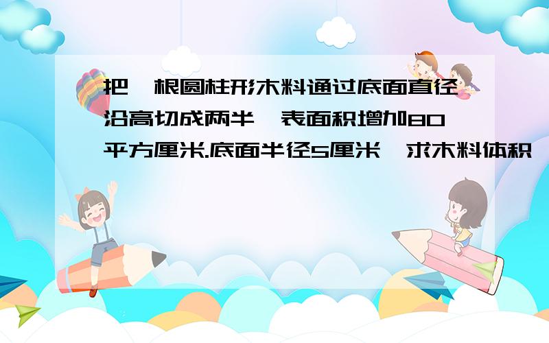 把一根圆柱形木料通过底面直径沿高切成两半,表面积增加80平方厘米.底面半径5厘米,求木料体积