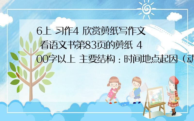 6上 习作4 欣赏剪纸写作文 看语文书第83页的剪纸 400字以上 主要结构：时间地点起因（动作、语言、表情/细节描写）结果（用环境描写衬托出人物的主要心情）