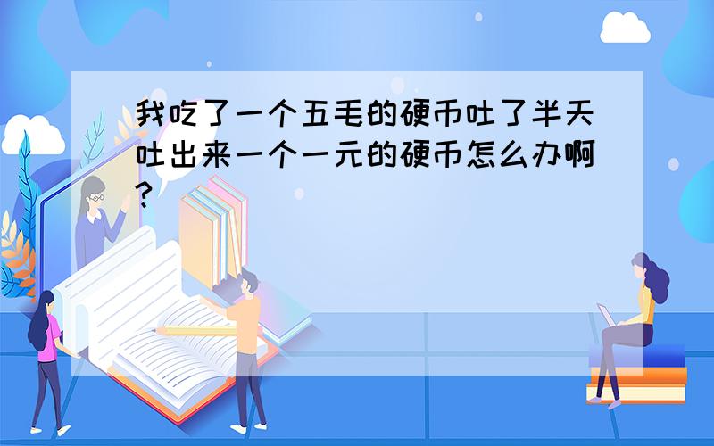 我吃了一个五毛的硬币吐了半天吐出来一个一元的硬币怎么办啊?