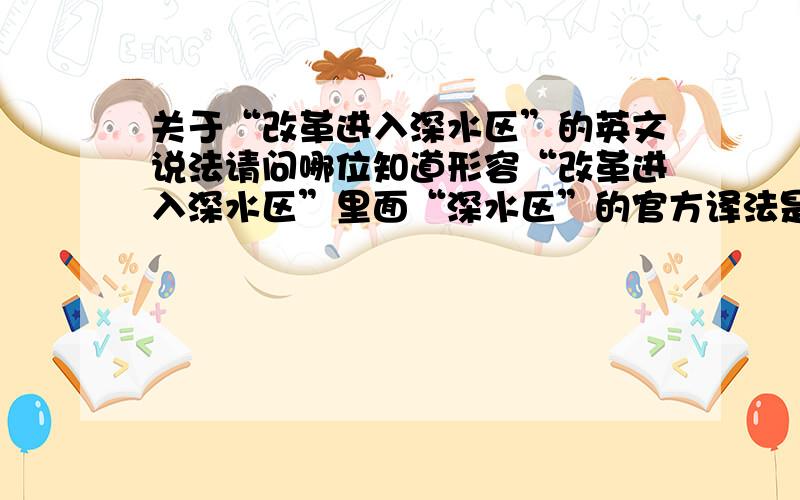 关于“改革进入深水区”的英文说法请问哪位知道形容“改革进入深水区”里面“深水区”的官方译法是什么?