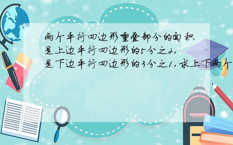 两个平行四边形重叠部分的面积是上边平行四边形的5分之2,是下边平行四边形的3分之1,求上下两个平行四边形面积的比是多少.回答后给分.最高上限二十.