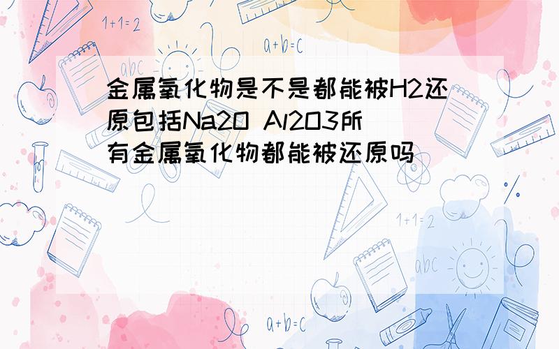 金属氧化物是不是都能被H2还原包括Na2O Al2O3所有金属氧化物都能被还原吗