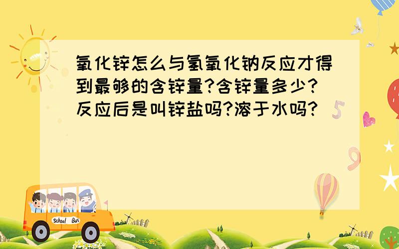 氧化锌怎么与氢氧化钠反应才得到最够的含锌量?含锌量多少?反应后是叫锌盐吗?溶于水吗?