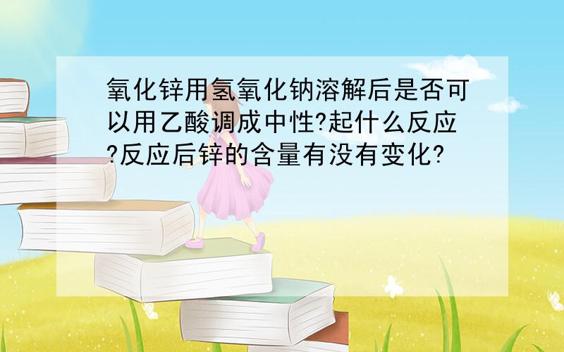 氧化锌用氢氧化钠溶解后是否可以用乙酸调成中性?起什么反应?反应后锌的含量有没有变化?