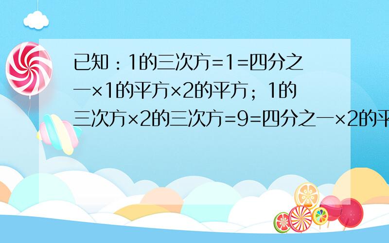 已知：1的三次方=1=四分之一×1的平方×2的平方；1的三次方×2的三次方=9=四分之一×2的平方三的平方；1的三次方+2的三次方+3的三次方=36=四分之一3的平方4的平方；1的三次方+2的三次方+3的三